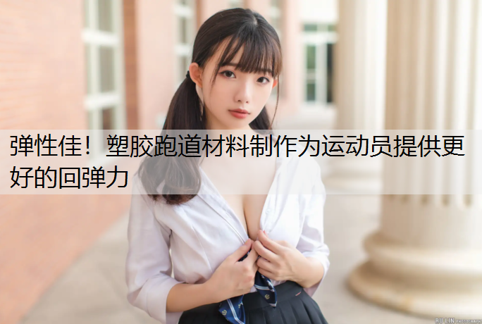 弹性佳！塑胶跑道材料制作为运动员提供更好的回弹力